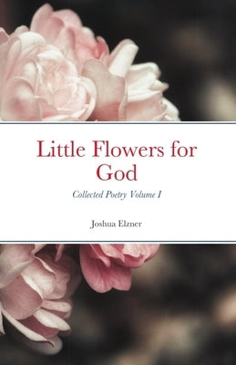 Little Flowers for God: Collected Poetry - Volume I by Elzner, Joshua