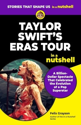 Taylor Swift's Eras Tour in a Nutshell: A Billion-Dollar Spectacle That Celebrated the Evolution of a Pop Superstar by Grayson, Felix