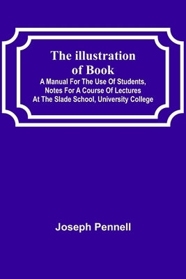 The Illustration of Books; A Manual for the Use of Students, Notes for a Course of Lectures at the Slade School, University College by Pennell, Joseph
