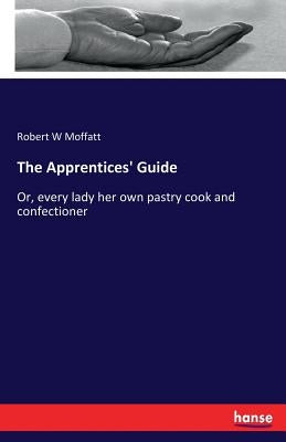 The Apprentices' Guide: Or, every lady her own pastry cook and confectioner by Moffatt, Robert W.