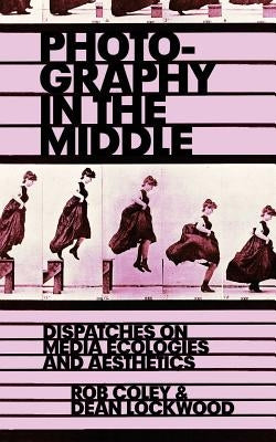 Photography in the Middle: Dispatches on Media Ecologies and Aesthetics by Lockwood, Dean