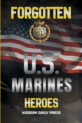 Forgotten U.S. Marines Heroes: True Stories of Courage, Sacrifice, and the Unsung Marines Who Shaped American History by Modern Daily Press