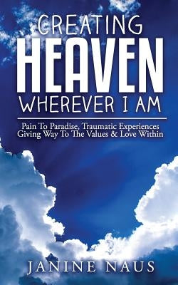 Creating Heaven Wherever I Am: Pain To Paradise, Traumatic Experiences Giving Way To The Values & Love Within by Naus, Janine
