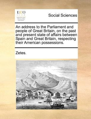 An Address to the Parliament and People of Great Britain, on the Past and Present State of Affairs Between Spain and Great Britain, Respecting Their A by Zetes