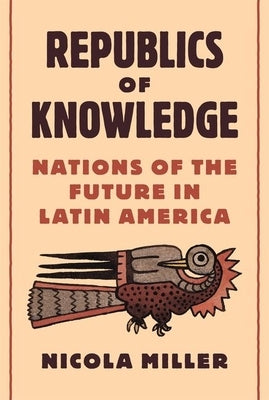 Republics of Knowledge: Nations of the Future in Latin America by Miller, Nicola