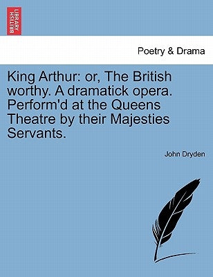 King Arthur: Or, the British Worthy. a Dramatick Opera. Perform'd at the Queens Theatre by Their Majesties Servants. by Dryden, John