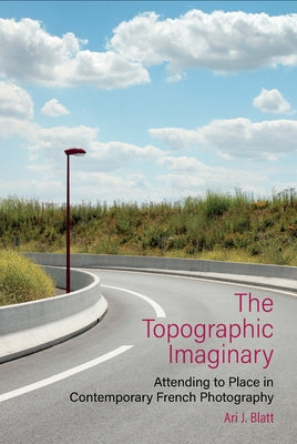 The Topographic Imaginary: Attending to Place in Contemporary French Photography by Blatt, Ari J.