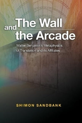 The Wall and the Arcade: Walter Benjamins Metaphysics of Translation and Its Affiliates by Sandbank, Shimon
