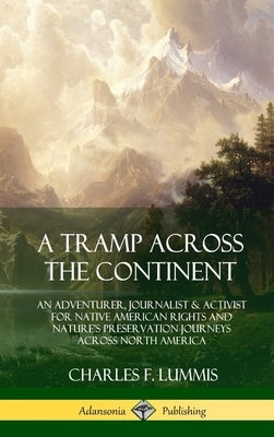 A Tramp Across the Continent: An Adventurer, Journalist and Activist for Native American Rights and Nature's Preservation Journeys Across North Amer by Lummis, Charles F.