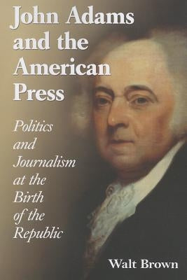 John Adams and the American Press: Politics and Journalism at the Birth of the Republic by Brown, Walt