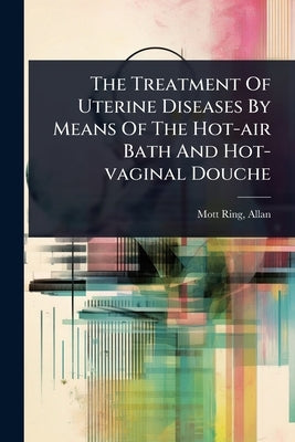 The Treatment Of Uterine Diseases By Means Of The Hot-air Bath And Hot-vaginal Douche by Allan, Mott-Ring