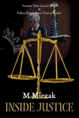Inside Justice: Secrets Your Local Court & Police Don't Want You to Know by Miczak, M. J.