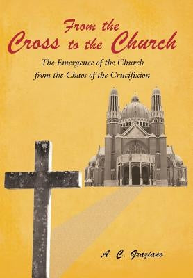 From the Cross to the Church: The Emergence of the Church from the Chaos of the Crucifixion by Graziano, A. C.