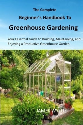 The Complete Beginner's Handbook to Greenhouse Gerdening: Your Essential Guide to Building, Maintaining, and Enjoying a Productive Greenhouse Garden. by Wyllie, James