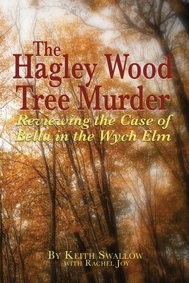 The Hagley Wood Tree Murder: Reviewing the Case of Bella in the Wych Elm by Swallow, Keith