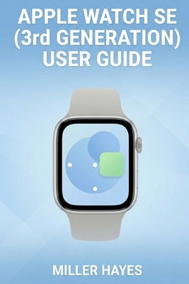 Apple Watch Se (3rd Generation) User Guide: Step-by-Step Instructions for Beginners, Seniors, and First-Time Users. by Hayes, Miller