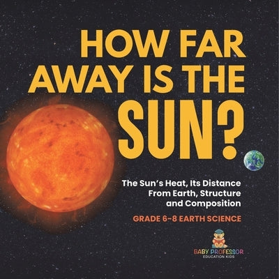 How Far Away is the Sun? The Sun's Heat, Its Distance from Earth, Structure and Composition Grade 6-8 Earth Science by Baby Professor