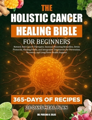 The Holistic Cancer Healing Bible for Beginners: Natural Anti-Cancer Therapies, Immune-Boosting Remedies, Detox Protocols, Healing Foods, and Integrat by O. Silas, Paulina