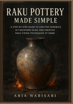 Raku Pottery Made Simple: A Step-by-Step Guide to Low-Fire Ceramics, DIY Backyard Kilns, and Creative Raku Firing Techniques at Home by Wabisabi, Aria