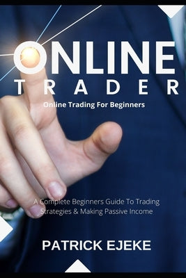 Online Trader: Online Trading For Beginners A Complete Beginners Guide To Trading Strategies & Making Passive Income & How To Create by Ejeke, Patrick