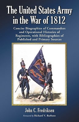 The United States Army in the War of 1812: Concise Biographies of Commanders and Operational Histories of Regiments, with Bibliographies of Published by Fredriksen, John C.