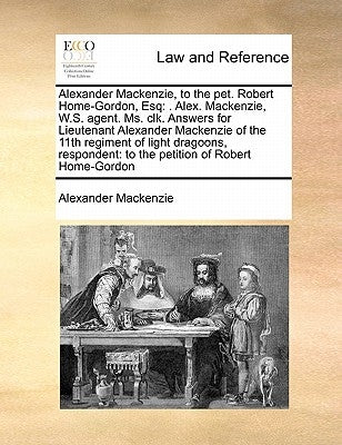 Alexander MacKenzie, to the Pet. Robert Home-Gordon, Esq: . Alex. MacKenzie, W.S. Agent. Ms. Clk. Answers for Lieutenant Alexander MacKenzie of the 11 by MacKenzie, Alexander