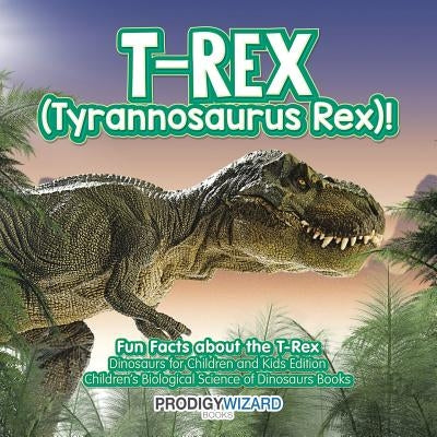 T-Rex (Tyrannosaurus Rex)! Fun Facts about the T-Rex - Dinosaurs for Children and Kids Edition - Children's Biological Science of Dinosaurs Books by Prodigy Wizard