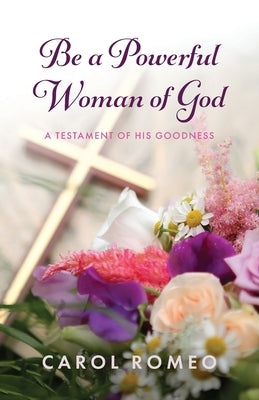 Be a Powerful Woman of God: A Testament of His Goodness by Romeo, Carol