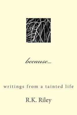 because...writings from a tainted life by Riley, R. K.