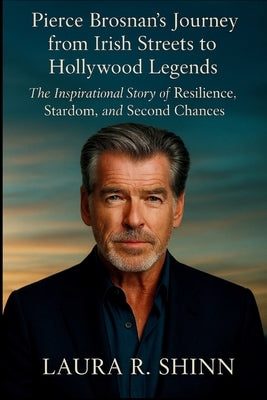 Pierce Brosnan's Journey from Irish Streets to Hollywood Legends: The Inspirational Story of Resilience, Stardom, and Second Chances by R. Shinn, Laura