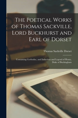 The Poetical Works of Thomas Sackville, Lord Buckhurst and Earl of Dorset: Containing Gorboduc, and Induction and Legend of Henry, Duke of Buckingham by Dorset, Thomas Sackville