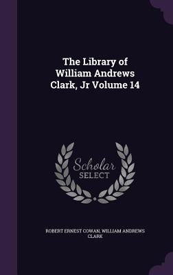 The Library of William Andrews Clark, Jr Volume 14 by Cowan, Robert Ernest