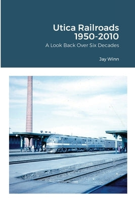 Utica Railroads 1950-2010: A Look Back Over Six Decades by Winn, Jay