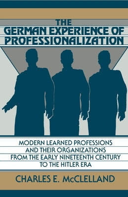The German Experience of Professionalization: Modern Learned Professions and Their Organizations from the Early Nineteenth Century to the Hitler Era by McClelland, Charles E.