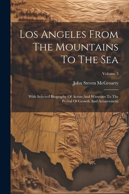 Los Angeles From The Mountains To The Sea: With Selected Biography Of Actors And Witnesses To The Period Of Growth And Achievement; Volume 3 by McGroarty, John Steven