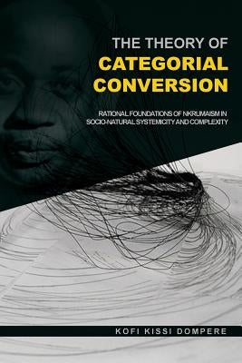 The Theory of Categorial Conversion: Rational Foundations of Nkrumaism in Socio-natural Systemicity and Complexity by Dompere, Kofi Kissi