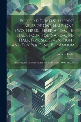 Porter & Coates' Interest Tables of One-Half, One, Two, Three, Three-And-One-Half, Four, Four-And-One-Half, Five, Six, Seven, Eight and Ten Per Cent. by Coffin, John E.