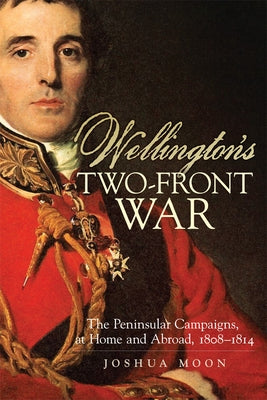 Wellington's Two-Front War: The Peninsular Campaigns, at Home and Abroad, 1808-1814 Volume 29 by Moon, Joshua