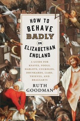 How to Behave Badly in Elizabethan England: A Guide for Knaves, Fools, Harlots, Cuckolds, Drunkards, Liars, Thieves, and Braggarts by Goodman, Ruth