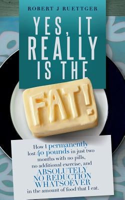 Yes, It Really Is The Fat!: How I permanently lost 40 pounds in just two months with no pills, no additional exercise, and ABSOLUTELY NO REDUCTION by Ruettger, Robert J.