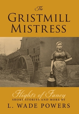 The Gristmill Mistress: Flights of Fancy (Short Stories and More) by Powers, L. Wade