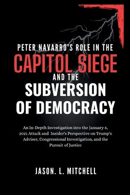 Peter Navarro's Role in the Capitol Siege Andthe Subversion of Democracy: An In-Depth Investigation intothe January 6,2021Attack and Insider's Perspec by Mitchell, Jason L.