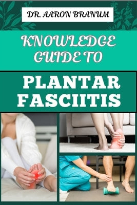 Knowledge Guide to Plantar Fasciitis: Ultimate Manual To Healing Foot Pain, Effective Exercises, Proven Treatments, And Preventive Strategies by Branum, Aaron