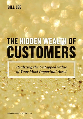 The Hidden Wealth of Customers: Realizing the Untapped Value of Your Most Important Asset by Lee, Bill