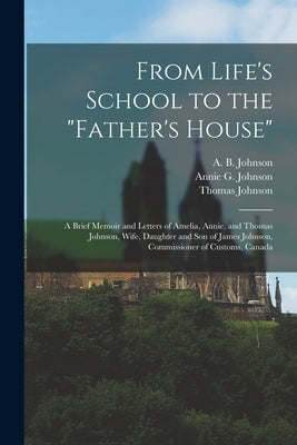 From Life's School to the "Father's House" [microform]: a Brief Memoir and Letters of Amelia, Annie, and Thomas Johnson, Wife, Daughter and Son of Jam by Johnson, A. B. (Amelia B. ). D. 1888