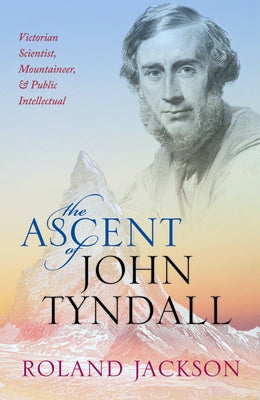 The Ascent of John Tyndall: Victorian Scientist, Mountaineer, and Public Intellectual by Jackson, Roland