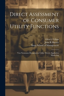 Direct Assessment of Consumer Utility Functions: Von Neumann-Morgenstern Utility Theory Applied to Marketing by Hauser, John R.