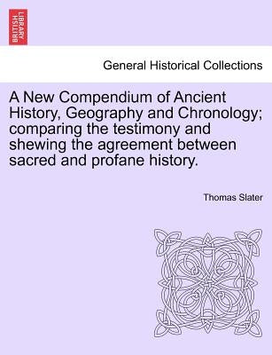 A New Compendium of Ancient History, Geography and Chronology; comparing the testimony and shewing the agreement between sacred and profane history. by Slater, Thomas