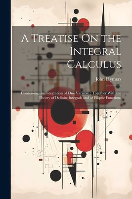 A Treatise On the Integral Calculus: Containing the Integration of One Variable; Together With the Theory of Definite Integrals and of Elliptic Functi by Hymers, John