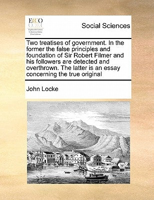 Two Treatises of Government. in the Former the False Principles and Foundation of Sir Robert Filmer and His Followers Are Detected and Overthrown. the by Locke, John
